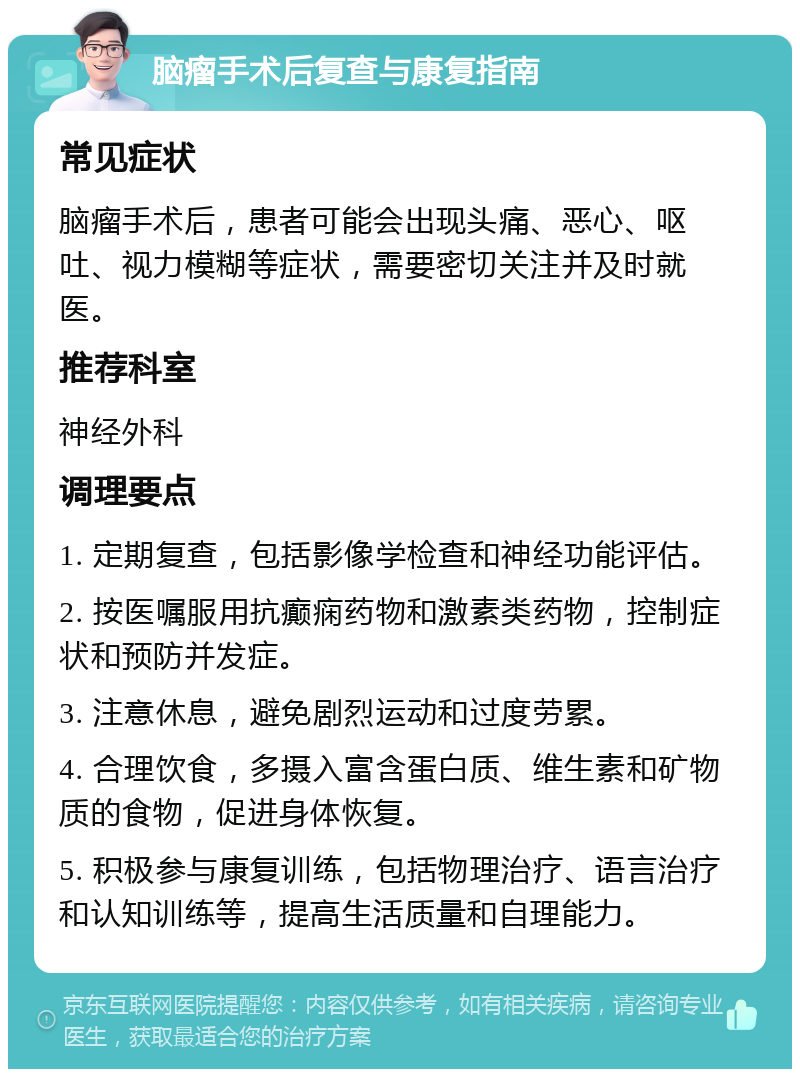 脑瘤手术后复查与康复指南 常见症状 脑瘤手术后，患者可能会出现头痛、恶心、呕吐、视力模糊等症状，需要密切关注并及时就医。 推荐科室 神经外科 调理要点 1. 定期复查，包括影像学检查和神经功能评估。 2. 按医嘱服用抗癫痫药物和激素类药物，控制症状和预防并发症。 3. 注意休息，避免剧烈运动和过度劳累。 4. 合理饮食，多摄入富含蛋白质、维生素和矿物质的食物，促进身体恢复。 5. 积极参与康复训练，包括物理治疗、语言治疗和认知训练等，提高生活质量和自理能力。