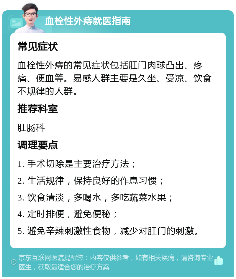 血栓性外痔就医指南 常见症状 血栓性外痔的常见症状包括肛门肉球凸出、疼痛、便血等。易感人群主要是久坐、受凉、饮食不规律的人群。 推荐科室 肛肠科 调理要点 1. 手术切除是主要治疗方法； 2. 生活规律，保持良好的作息习惯； 3. 饮食清淡，多喝水，多吃蔬菜水果； 4. 定时排便，避免便秘； 5. 避免辛辣刺激性食物，减少对肛门的刺激。