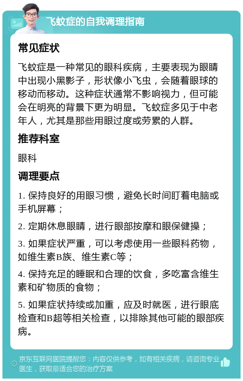 飞蚊症的自我调理指南 常见症状 飞蚊症是一种常见的眼科疾病，主要表现为眼睛中出现小黑影子，形状像小飞虫，会随着眼球的移动而移动。这种症状通常不影响视力，但可能会在明亮的背景下更为明显。飞蚊症多见于中老年人，尤其是那些用眼过度或劳累的人群。 推荐科室 眼科 调理要点 1. 保持良好的用眼习惯，避免长时间盯着电脑或手机屏幕； 2. 定期休息眼睛，进行眼部按摩和眼保健操； 3. 如果症状严重，可以考虑使用一些眼科药物，如维生素B族、维生素C等； 4. 保持充足的睡眠和合理的饮食，多吃富含维生素和矿物质的食物； 5. 如果症状持续或加重，应及时就医，进行眼底检查和B超等相关检查，以排除其他可能的眼部疾病。