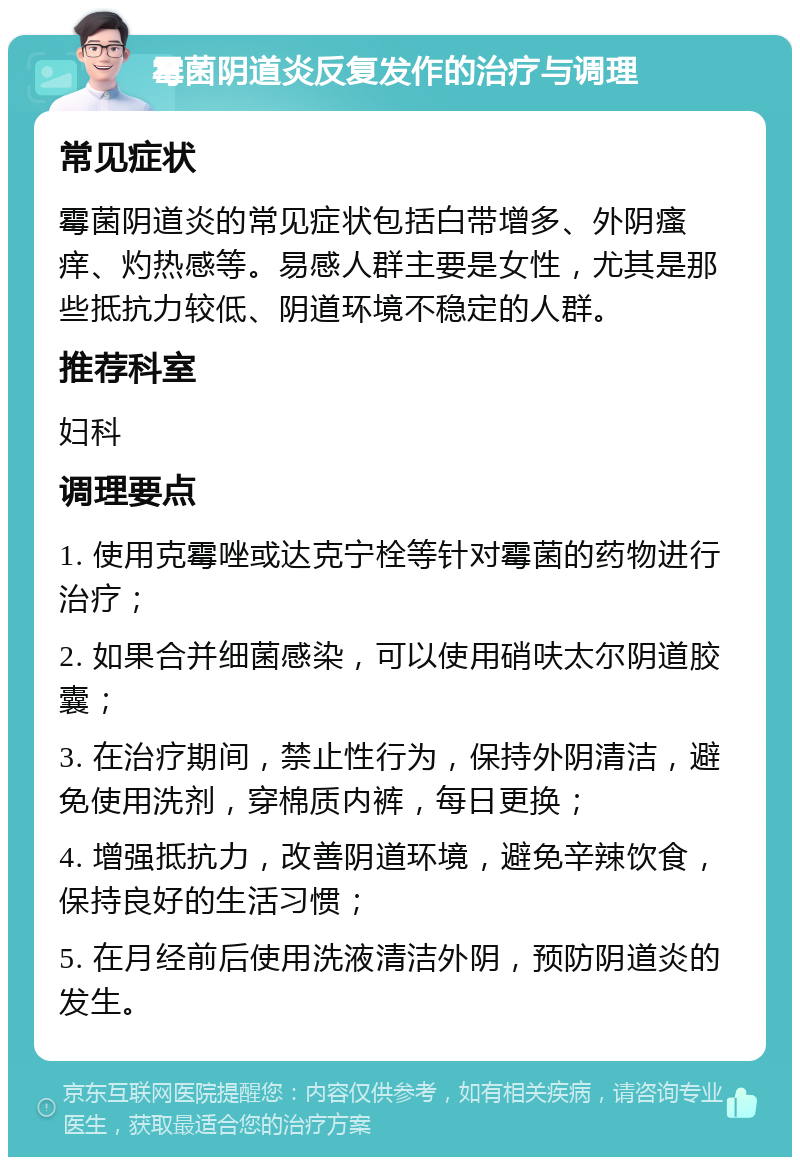 霉菌阴道炎反复发作的治疗与调理 常见症状 霉菌阴道炎的常见症状包括白带增多、外阴瘙痒、灼热感等。易感人群主要是女性，尤其是那些抵抗力较低、阴道环境不稳定的人群。 推荐科室 妇科 调理要点 1. 使用克霉唑或达克宁栓等针对霉菌的药物进行治疗； 2. 如果合并细菌感染，可以使用硝呋太尔阴道胶囊； 3. 在治疗期间，禁止性行为，保持外阴清洁，避免使用洗剂，穿棉质内裤，每日更换； 4. 增强抵抗力，改善阴道环境，避免辛辣饮食，保持良好的生活习惯； 5. 在月经前后使用洗液清洁外阴，预防阴道炎的发生。