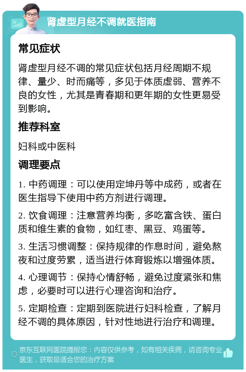 肾虚型月经不调就医指南 常见症状 肾虚型月经不调的常见症状包括月经周期不规律、量少、时而痛等，多见于体质虚弱、营养不良的女性，尤其是青春期和更年期的女性更易受到影响。 推荐科室 妇科或中医科 调理要点 1. 中药调理：可以使用定坤丹等中成药，或者在医生指导下使用中药方剂进行调理。 2. 饮食调理：注意营养均衡，多吃富含铁、蛋白质和维生素的食物，如红枣、黑豆、鸡蛋等。 3. 生活习惯调整：保持规律的作息时间，避免熬夜和过度劳累，适当进行体育锻炼以增强体质。 4. 心理调节：保持心情舒畅，避免过度紧张和焦虑，必要时可以进行心理咨询和治疗。 5. 定期检查：定期到医院进行妇科检查，了解月经不调的具体原因，针对性地进行治疗和调理。