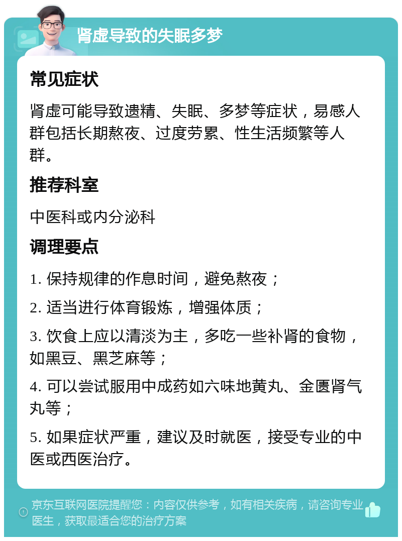 肾虚导致的失眠多梦 常见症状 肾虚可能导致遗精、失眠、多梦等症状，易感人群包括长期熬夜、过度劳累、性生活频繁等人群。 推荐科室 中医科或内分泌科 调理要点 1. 保持规律的作息时间，避免熬夜； 2. 适当进行体育锻炼，增强体质； 3. 饮食上应以清淡为主，多吃一些补肾的食物，如黑豆、黑芝麻等； 4. 可以尝试服用中成药如六味地黄丸、金匮肾气丸等； 5. 如果症状严重，建议及时就医，接受专业的中医或西医治疗。