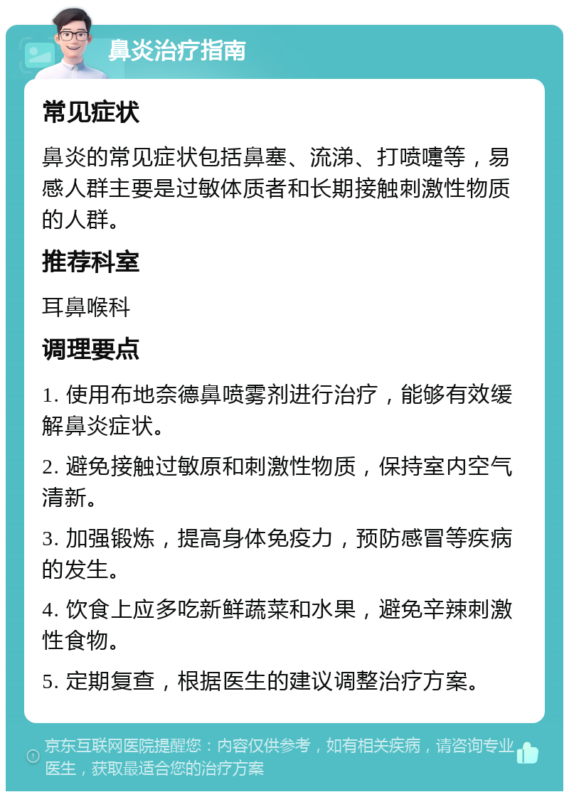 鼻炎治疗指南 常见症状 鼻炎的常见症状包括鼻塞、流涕、打喷嚏等，易感人群主要是过敏体质者和长期接触刺激性物质的人群。 推荐科室 耳鼻喉科 调理要点 1. 使用布地奈德鼻喷雾剂进行治疗，能够有效缓解鼻炎症状。 2. 避免接触过敏原和刺激性物质，保持室内空气清新。 3. 加强锻炼，提高身体免疫力，预防感冒等疾病的发生。 4. 饮食上应多吃新鲜蔬菜和水果，避免辛辣刺激性食物。 5. 定期复查，根据医生的建议调整治疗方案。