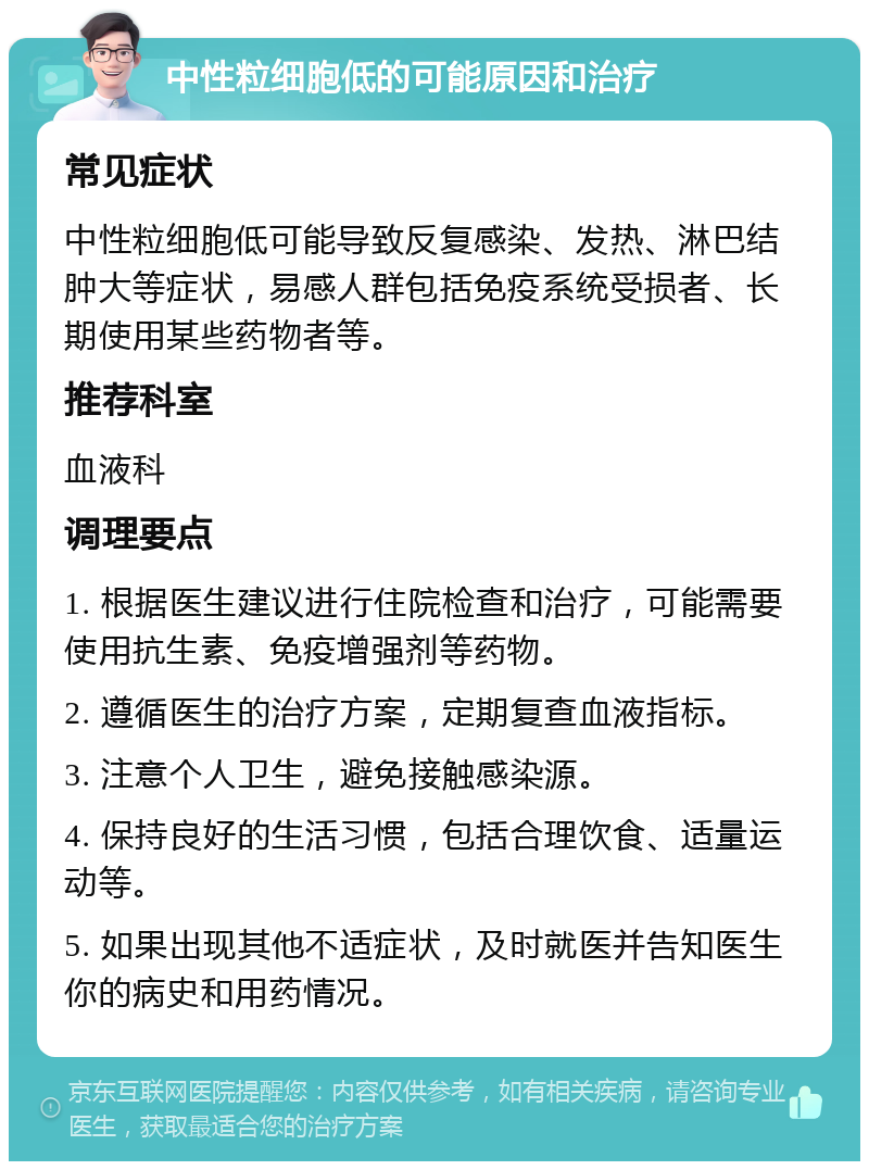 中性粒细胞低的可能原因和治疗 常见症状 中性粒细胞低可能导致反复感染、发热、淋巴结肿大等症状，易感人群包括免疫系统受损者、长期使用某些药物者等。 推荐科室 血液科 调理要点 1. 根据医生建议进行住院检查和治疗，可能需要使用抗生素、免疫增强剂等药物。 2. 遵循医生的治疗方案，定期复查血液指标。 3. 注意个人卫生，避免接触感染源。 4. 保持良好的生活习惯，包括合理饮食、适量运动等。 5. 如果出现其他不适症状，及时就医并告知医生你的病史和用药情况。