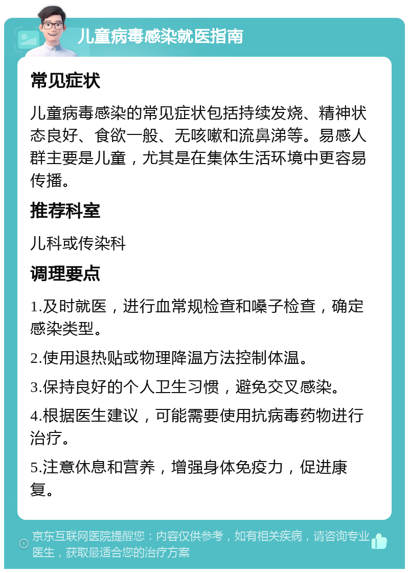 儿童病毒感染就医指南 常见症状 儿童病毒感染的常见症状包括持续发烧、精神状态良好、食欲一般、无咳嗽和流鼻涕等。易感人群主要是儿童，尤其是在集体生活环境中更容易传播。 推荐科室 儿科或传染科 调理要点 1.及时就医，进行血常规检查和嗓子检查，确定感染类型。 2.使用退热贴或物理降温方法控制体温。 3.保持良好的个人卫生习惯，避免交叉感染。 4.根据医生建议，可能需要使用抗病毒药物进行治疗。 5.注意休息和营养，增强身体免疫力，促进康复。