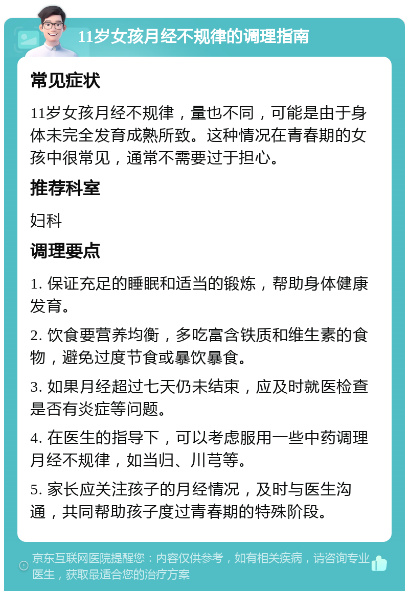 11岁女孩月经不规律的调理指南 常见症状 11岁女孩月经不规律，量也不同，可能是由于身体未完全发育成熟所致。这种情况在青春期的女孩中很常见，通常不需要过于担心。 推荐科室 妇科 调理要点 1. 保证充足的睡眠和适当的锻炼，帮助身体健康发育。 2. 饮食要营养均衡，多吃富含铁质和维生素的食物，避免过度节食或暴饮暴食。 3. 如果月经超过七天仍未结束，应及时就医检查是否有炎症等问题。 4. 在医生的指导下，可以考虑服用一些中药调理月经不规律，如当归、川芎等。 5. 家长应关注孩子的月经情况，及时与医生沟通，共同帮助孩子度过青春期的特殊阶段。