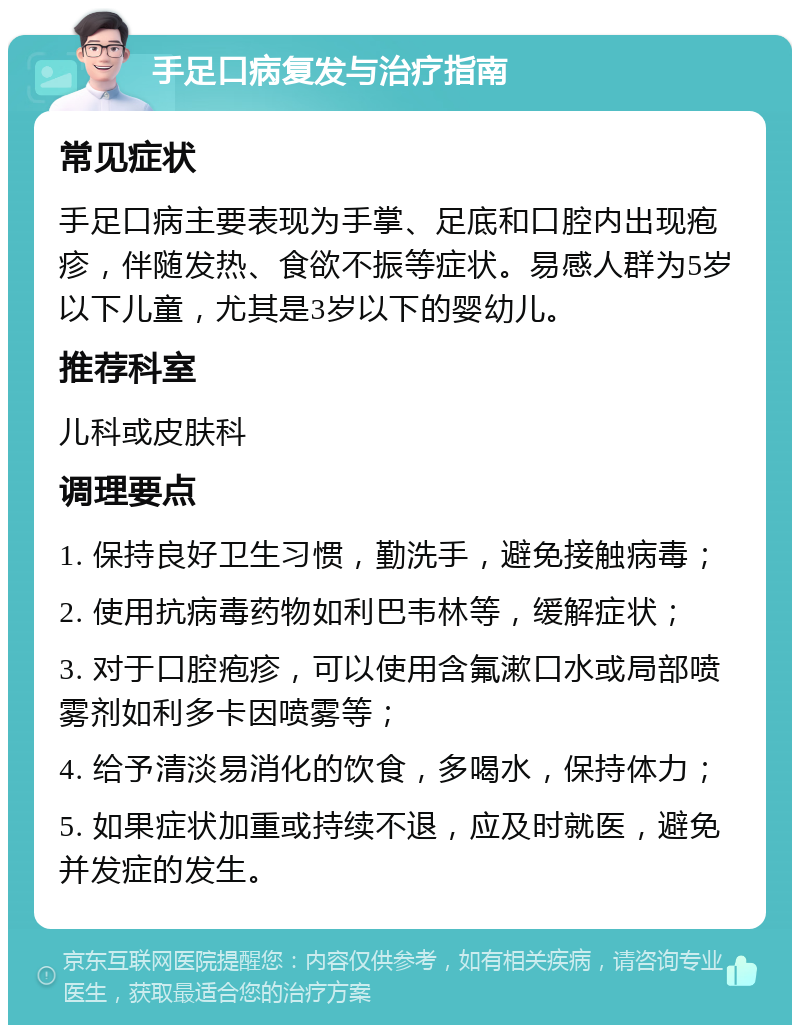 手足口病复发与治疗指南 常见症状 手足口病主要表现为手掌、足底和口腔内出现疱疹，伴随发热、食欲不振等症状。易感人群为5岁以下儿童，尤其是3岁以下的婴幼儿。 推荐科室 儿科或皮肤科 调理要点 1. 保持良好卫生习惯，勤洗手，避免接触病毒； 2. 使用抗病毒药物如利巴韦林等，缓解症状； 3. 对于口腔疱疹，可以使用含氟漱口水或局部喷雾剂如利多卡因喷雾等； 4. 给予清淡易消化的饮食，多喝水，保持体力； 5. 如果症状加重或持续不退，应及时就医，避免并发症的发生。