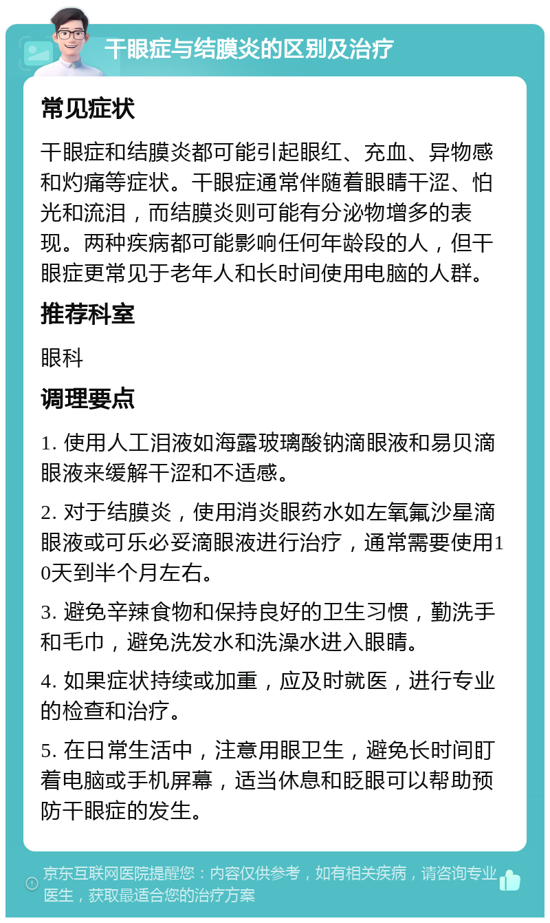 干眼症与结膜炎的区别及治疗 常见症状 干眼症和结膜炎都可能引起眼红、充血、异物感和灼痛等症状。干眼症通常伴随着眼睛干涩、怕光和流泪，而结膜炎则可能有分泌物增多的表现。两种疾病都可能影响任何年龄段的人，但干眼症更常见于老年人和长时间使用电脑的人群。 推荐科室 眼科 调理要点 1. 使用人工泪液如海露玻璃酸钠滴眼液和易贝滴眼液来缓解干涩和不适感。 2. 对于结膜炎，使用消炎眼药水如左氧氟沙星滴眼液或可乐必妥滴眼液进行治疗，通常需要使用10天到半个月左右。 3. 避免辛辣食物和保持良好的卫生习惯，勤洗手和毛巾，避免洗发水和洗澡水进入眼睛。 4. 如果症状持续或加重，应及时就医，进行专业的检查和治疗。 5. 在日常生活中，注意用眼卫生，避免长时间盯着电脑或手机屏幕，适当休息和眨眼可以帮助预防干眼症的发生。