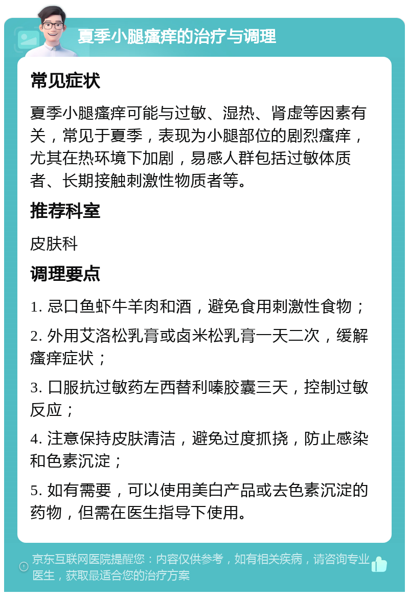 夏季小腿瘙痒的治疗与调理 常见症状 夏季小腿瘙痒可能与过敏、湿热、肾虚等因素有关，常见于夏季，表现为小腿部位的剧烈瘙痒，尤其在热环境下加剧，易感人群包括过敏体质者、长期接触刺激性物质者等。 推荐科室 皮肤科 调理要点 1. 忌口鱼虾牛羊肉和酒，避免食用刺激性食物； 2. 外用艾洛松乳膏或卤米松乳膏一天二次，缓解瘙痒症状； 3. 口服抗过敏药左西替利嗪胶囊三天，控制过敏反应； 4. 注意保持皮肤清洁，避免过度抓挠，防止感染和色素沉淀； 5. 如有需要，可以使用美白产品或去色素沉淀的药物，但需在医生指导下使用。