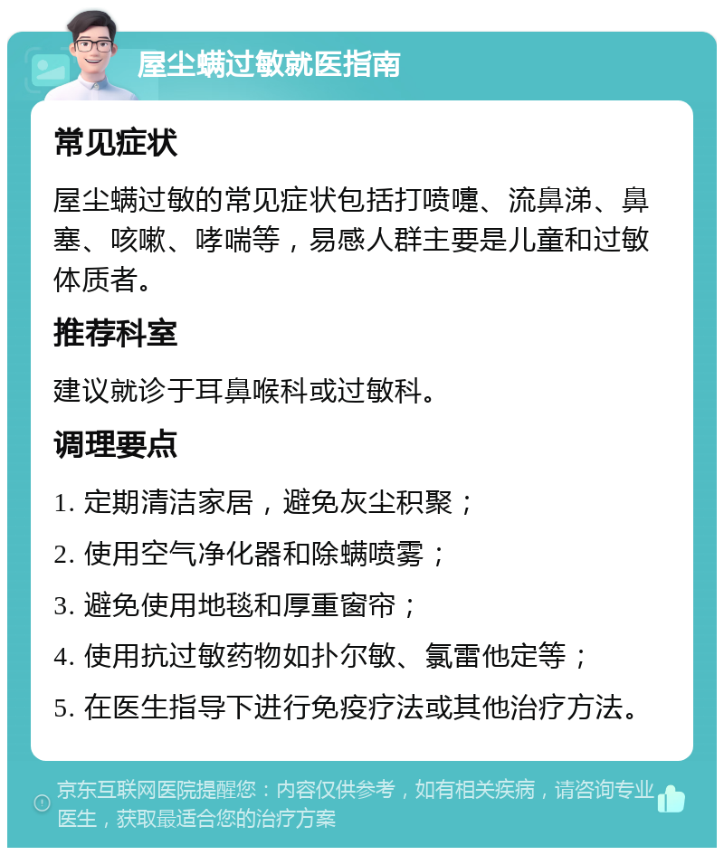 屋尘螨过敏就医指南 常见症状 屋尘螨过敏的常见症状包括打喷嚏、流鼻涕、鼻塞、咳嗽、哮喘等，易感人群主要是儿童和过敏体质者。 推荐科室 建议就诊于耳鼻喉科或过敏科。 调理要点 1. 定期清洁家居，避免灰尘积聚； 2. 使用空气净化器和除螨喷雾； 3. 避免使用地毯和厚重窗帘； 4. 使用抗过敏药物如扑尔敏、氯雷他定等； 5. 在医生指导下进行免疫疗法或其他治疗方法。