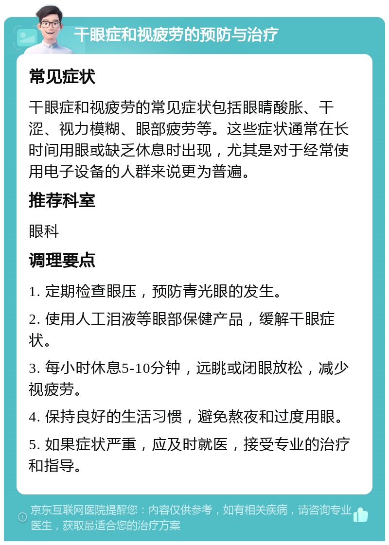 干眼症和视疲劳的预防与治疗 常见症状 干眼症和视疲劳的常见症状包括眼睛酸胀、干涩、视力模糊、眼部疲劳等。这些症状通常在长时间用眼或缺乏休息时出现，尤其是对于经常使用电子设备的人群来说更为普遍。 推荐科室 眼科 调理要点 1. 定期检查眼压，预防青光眼的发生。 2. 使用人工泪液等眼部保健产品，缓解干眼症状。 3. 每小时休息5-10分钟，远眺或闭眼放松，减少视疲劳。 4. 保持良好的生活习惯，避免熬夜和过度用眼。 5. 如果症状严重，应及时就医，接受专业的治疗和指导。