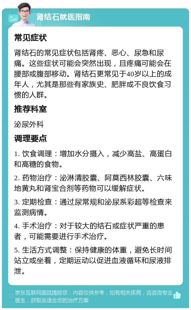 肾结石就医指南 常见症状 肾结石的常见症状包括肾疼、恶心、尿急和尿痛。这些症状可能会突然出现，且疼痛可能会在腰部或腹部移动。肾结石更常见于40岁以上的成年人，尤其是那些有家族史、肥胖或不良饮食习惯的人群。 推荐科室 泌尿外科 调理要点 1. 饮食调理：增加水分摄入，减少高盐、高蛋白和高糖的食物。 2. 药物治疗：泌淋清胶囊、阿莫西林胶囊、六味地黄丸和肾宝合剂等药物可以缓解症状。 3. 定期检查：通过尿常规和泌尿系彩超等检查来监测病情。 4. 手术治疗：对于较大的结石或症状严重的患者，可能需要进行手术治疗。 5. 生活方式调整：保持健康的体重，避免长时间站立或坐着，定期运动以促进血液循环和尿液排泄。