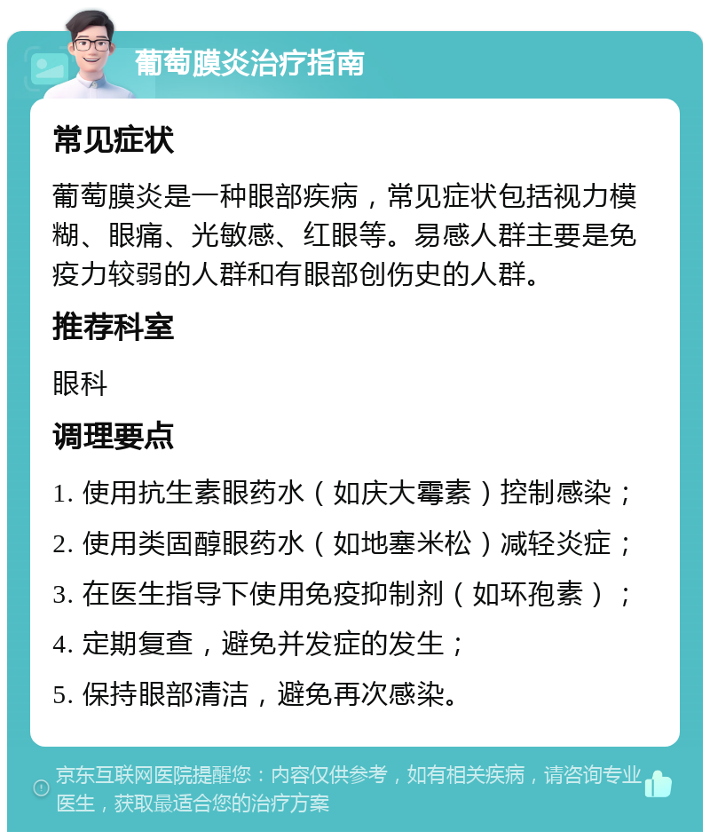 葡萄膜炎治疗指南 常见症状 葡萄膜炎是一种眼部疾病，常见症状包括视力模糊、眼痛、光敏感、红眼等。易感人群主要是免疫力较弱的人群和有眼部创伤史的人群。 推荐科室 眼科 调理要点 1. 使用抗生素眼药水（如庆大霉素）控制感染； 2. 使用类固醇眼药水（如地塞米松）减轻炎症； 3. 在医生指导下使用免疫抑制剂（如环孢素）； 4. 定期复查，避免并发症的发生； 5. 保持眼部清洁，避免再次感染。