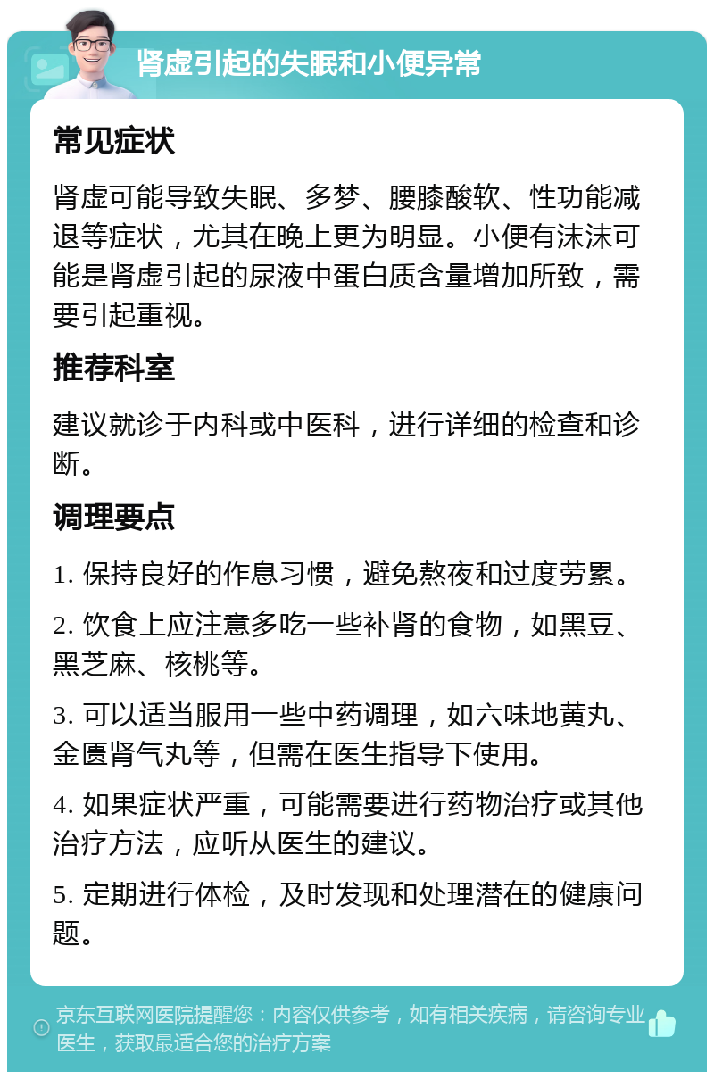 肾虚引起的失眠和小便异常 常见症状 肾虚可能导致失眠、多梦、腰膝酸软、性功能减退等症状，尤其在晚上更为明显。小便有沫沫可能是肾虚引起的尿液中蛋白质含量增加所致，需要引起重视。 推荐科室 建议就诊于内科或中医科，进行详细的检查和诊断。 调理要点 1. 保持良好的作息习惯，避免熬夜和过度劳累。 2. 饮食上应注意多吃一些补肾的食物，如黑豆、黑芝麻、核桃等。 3. 可以适当服用一些中药调理，如六味地黄丸、金匮肾气丸等，但需在医生指导下使用。 4. 如果症状严重，可能需要进行药物治疗或其他治疗方法，应听从医生的建议。 5. 定期进行体检，及时发现和处理潜在的健康问题。