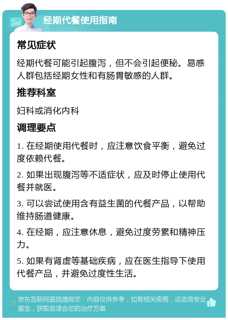 经期代餐使用指南 常见症状 经期代餐可能引起腹泻，但不会引起便秘。易感人群包括经期女性和有肠胃敏感的人群。 推荐科室 妇科或消化内科 调理要点 1. 在经期使用代餐时，应注意饮食平衡，避免过度依赖代餐。 2. 如果出现腹泻等不适症状，应及时停止使用代餐并就医。 3. 可以尝试使用含有益生菌的代餐产品，以帮助维持肠道健康。 4. 在经期，应注意休息，避免过度劳累和精神压力。 5. 如果有肾虚等基础疾病，应在医生指导下使用代餐产品，并避免过度性生活。