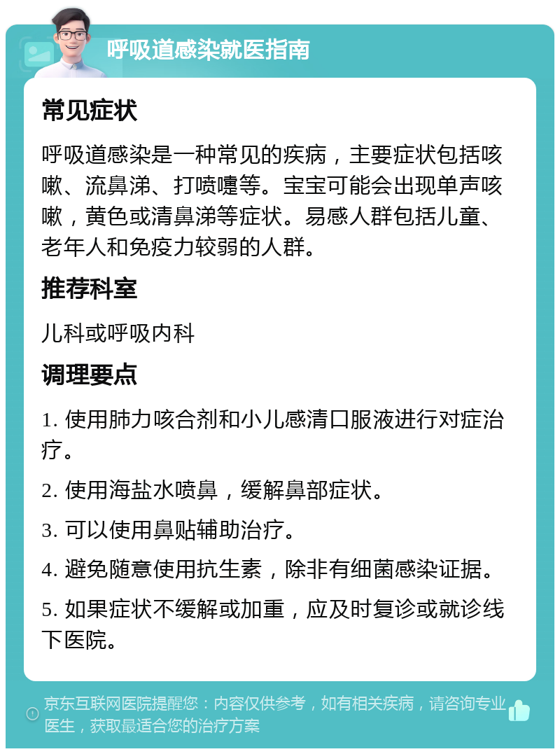 呼吸道感染就医指南 常见症状 呼吸道感染是一种常见的疾病，主要症状包括咳嗽、流鼻涕、打喷嚏等。宝宝可能会出现单声咳嗽，黄色或清鼻涕等症状。易感人群包括儿童、老年人和免疫力较弱的人群。 推荐科室 儿科或呼吸内科 调理要点 1. 使用肺力咳合剂和小儿感清口服液进行对症治疗。 2. 使用海盐水喷鼻，缓解鼻部症状。 3. 可以使用鼻贴辅助治疗。 4. 避免随意使用抗生素，除非有细菌感染证据。 5. 如果症状不缓解或加重，应及时复诊或就诊线下医院。