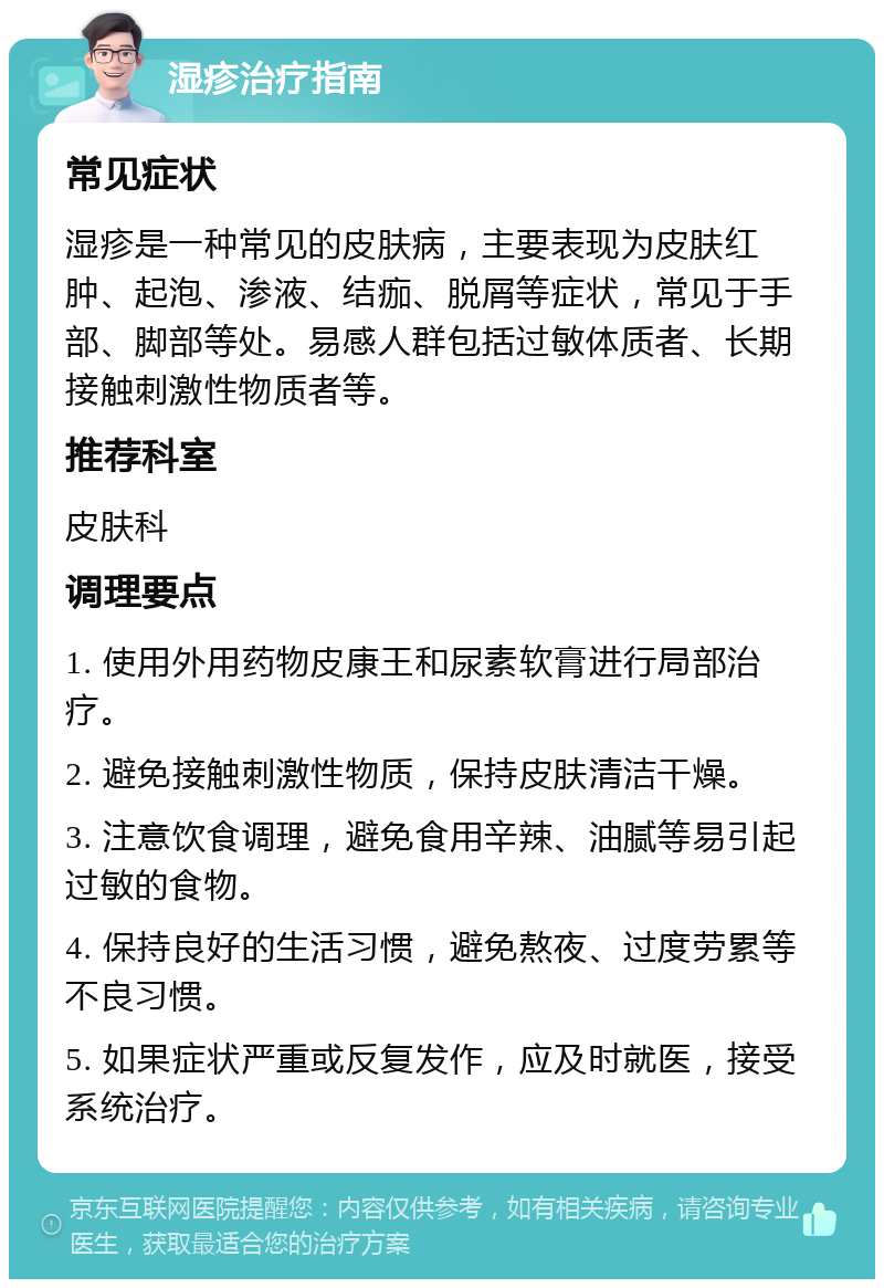 湿疹治疗指南 常见症状 湿疹是一种常见的皮肤病，主要表现为皮肤红肿、起泡、渗液、结痂、脱屑等症状，常见于手部、脚部等处。易感人群包括过敏体质者、长期接触刺激性物质者等。 推荐科室 皮肤科 调理要点 1. 使用外用药物皮康王和尿素软膏进行局部治疗。 2. 避免接触刺激性物质，保持皮肤清洁干燥。 3. 注意饮食调理，避免食用辛辣、油腻等易引起过敏的食物。 4. 保持良好的生活习惯，避免熬夜、过度劳累等不良习惯。 5. 如果症状严重或反复发作，应及时就医，接受系统治疗。