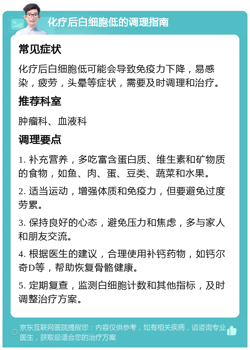 化疗后白细胞低的调理指南 常见症状 化疗后白细胞低可能会导致免疫力下降，易感染，疲劳，头晕等症状，需要及时调理和治疗。 推荐科室 肿瘤科、血液科 调理要点 1. 补充营养，多吃富含蛋白质、维生素和矿物质的食物，如鱼、肉、蛋、豆类、蔬菜和水果。 2. 适当运动，增强体质和免疫力，但要避免过度劳累。 3. 保持良好的心态，避免压力和焦虑，多与家人和朋友交流。 4. 根据医生的建议，合理使用补钙药物，如钙尔奇D等，帮助恢复骨骼健康。 5. 定期复查，监测白细胞计数和其他指标，及时调整治疗方案。