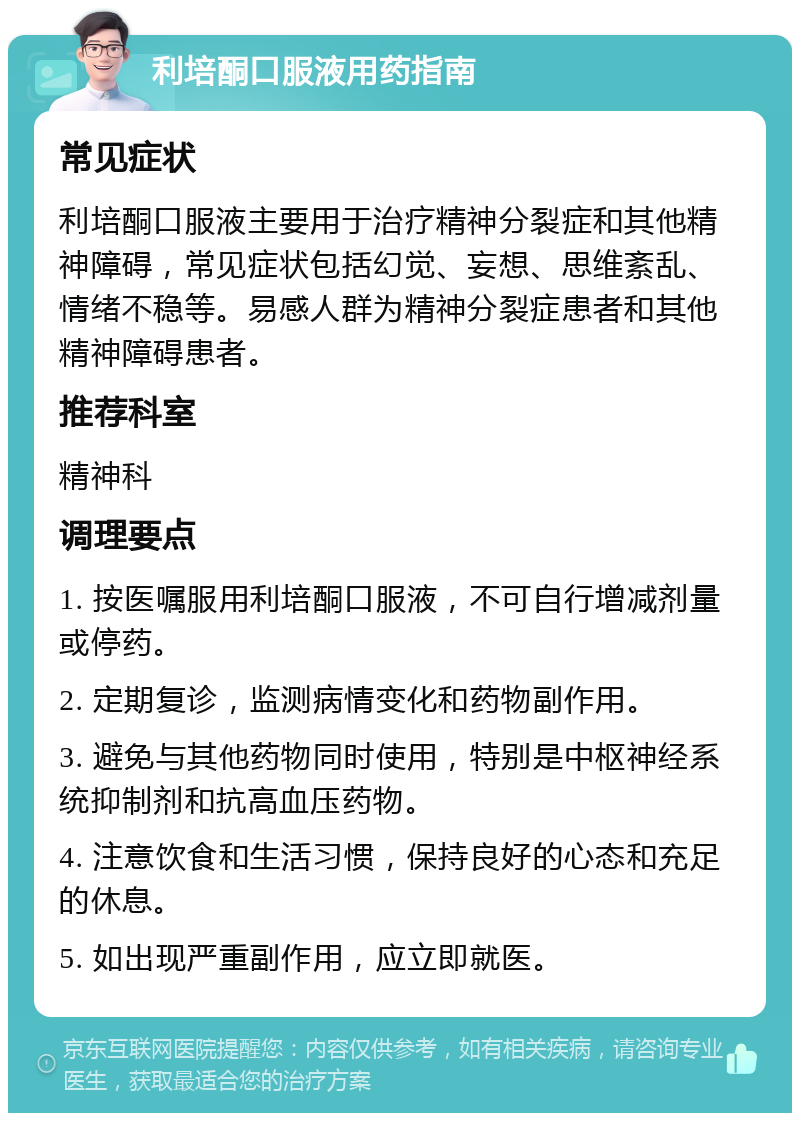 利培酮口服液用药指南 常见症状 利培酮口服液主要用于治疗精神分裂症和其他精神障碍，常见症状包括幻觉、妄想、思维紊乱、情绪不稳等。易感人群为精神分裂症患者和其他精神障碍患者。 推荐科室 精神科 调理要点 1. 按医嘱服用利培酮口服液，不可自行增减剂量或停药。 2. 定期复诊，监测病情变化和药物副作用。 3. 避免与其他药物同时使用，特别是中枢神经系统抑制剂和抗高血压药物。 4. 注意饮食和生活习惯，保持良好的心态和充足的休息。 5. 如出现严重副作用，应立即就医。