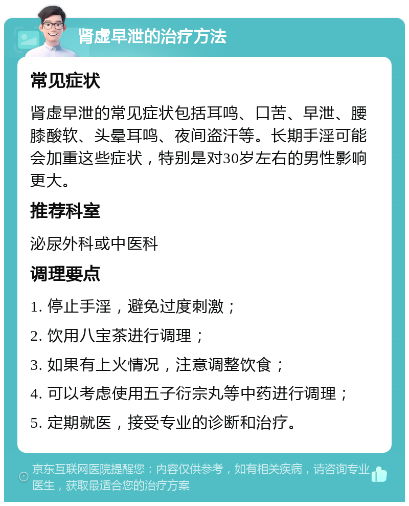 肾虚早泄的治疗方法 常见症状 肾虚早泄的常见症状包括耳鸣、口苦、早泄、腰膝酸软、头晕耳鸣、夜间盗汗等。长期手淫可能会加重这些症状，特别是对30岁左右的男性影响更大。 推荐科室 泌尿外科或中医科 调理要点 1. 停止手淫，避免过度刺激； 2. 饮用八宝茶进行调理； 3. 如果有上火情况，注意调整饮食； 4. 可以考虑使用五子衍宗丸等中药进行调理； 5. 定期就医，接受专业的诊断和治疗。