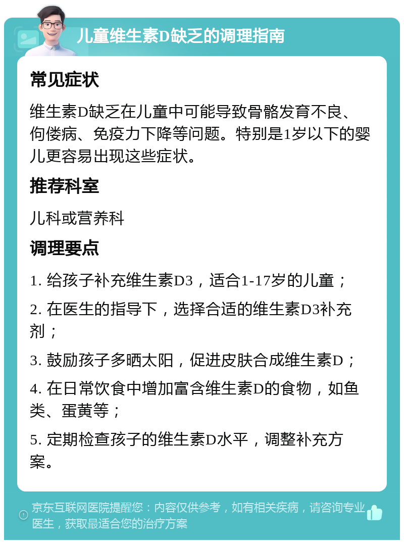 儿童维生素D缺乏的调理指南 常见症状 维生素D缺乏在儿童中可能导致骨骼发育不良、佝偻病、免疫力下降等问题。特别是1岁以下的婴儿更容易出现这些症状。 推荐科室 儿科或营养科 调理要点 1. 给孩子补充维生素D3，适合1-17岁的儿童； 2. 在医生的指导下，选择合适的维生素D3补充剂； 3. 鼓励孩子多晒太阳，促进皮肤合成维生素D； 4. 在日常饮食中增加富含维生素D的食物，如鱼类、蛋黄等； 5. 定期检查孩子的维生素D水平，调整补充方案。