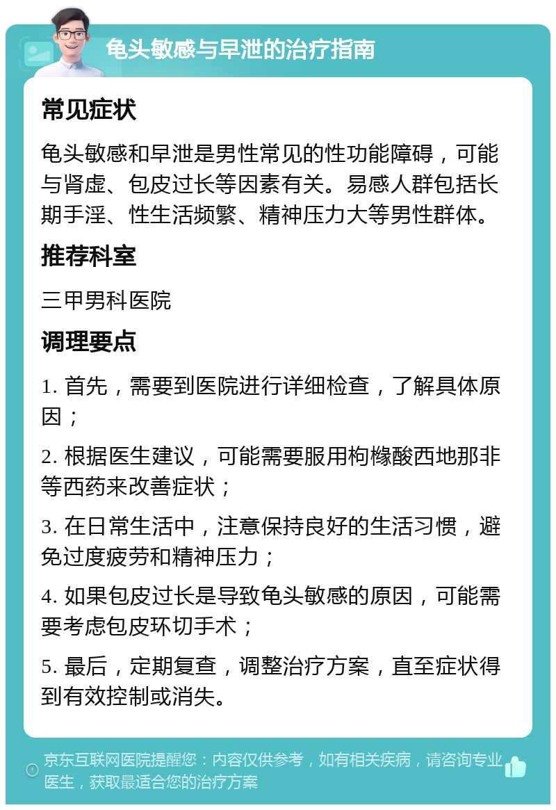 龟头敏感与早泄的治疗指南 常见症状 龟头敏感和早泄是男性常见的性功能障碍，可能与肾虚、包皮过长等因素有关。易感人群包括长期手淫、性生活频繁、精神压力大等男性群体。 推荐科室 三甲男科医院 调理要点 1. 首先，需要到医院进行详细检查，了解具体原因； 2. 根据医生建议，可能需要服用枸橼酸西地那非等西药来改善症状； 3. 在日常生活中，注意保持良好的生活习惯，避免过度疲劳和精神压力； 4. 如果包皮过长是导致龟头敏感的原因，可能需要考虑包皮环切手术； 5. 最后，定期复查，调整治疗方案，直至症状得到有效控制或消失。