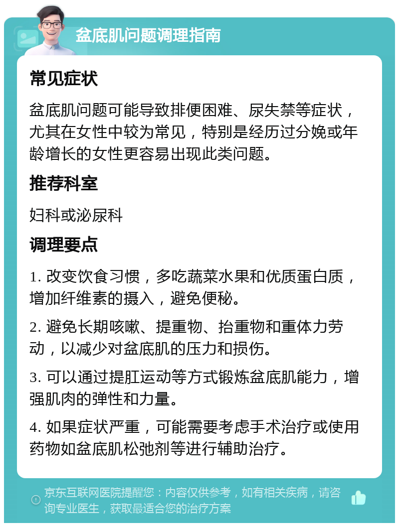 盆底肌问题调理指南 常见症状 盆底肌问题可能导致排便困难、尿失禁等症状，尤其在女性中较为常见，特别是经历过分娩或年龄增长的女性更容易出现此类问题。 推荐科室 妇科或泌尿科 调理要点 1. 改变饮食习惯，多吃蔬菜水果和优质蛋白质，增加纤维素的摄入，避免便秘。 2. 避免长期咳嗽、提重物、抬重物和重体力劳动，以减少对盆底肌的压力和损伤。 3. 可以通过提肛运动等方式锻炼盆底肌能力，增强肌肉的弹性和力量。 4. 如果症状严重，可能需要考虑手术治疗或使用药物如盆底肌松弛剂等进行辅助治疗。