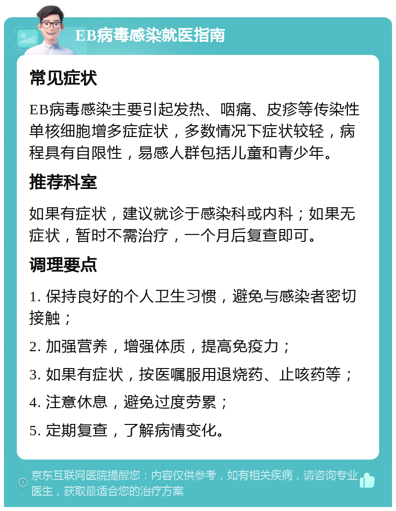 EB病毒感染就医指南 常见症状 EB病毒感染主要引起发热、咽痛、皮疹等传染性单核细胞增多症症状，多数情况下症状较轻，病程具有自限性，易感人群包括儿童和青少年。 推荐科室 如果有症状，建议就诊于感染科或内科；如果无症状，暂时不需治疗，一个月后复查即可。 调理要点 1. 保持良好的个人卫生习惯，避免与感染者密切接触； 2. 加强营养，增强体质，提高免疫力； 3. 如果有症状，按医嘱服用退烧药、止咳药等； 4. 注意休息，避免过度劳累； 5. 定期复查，了解病情变化。