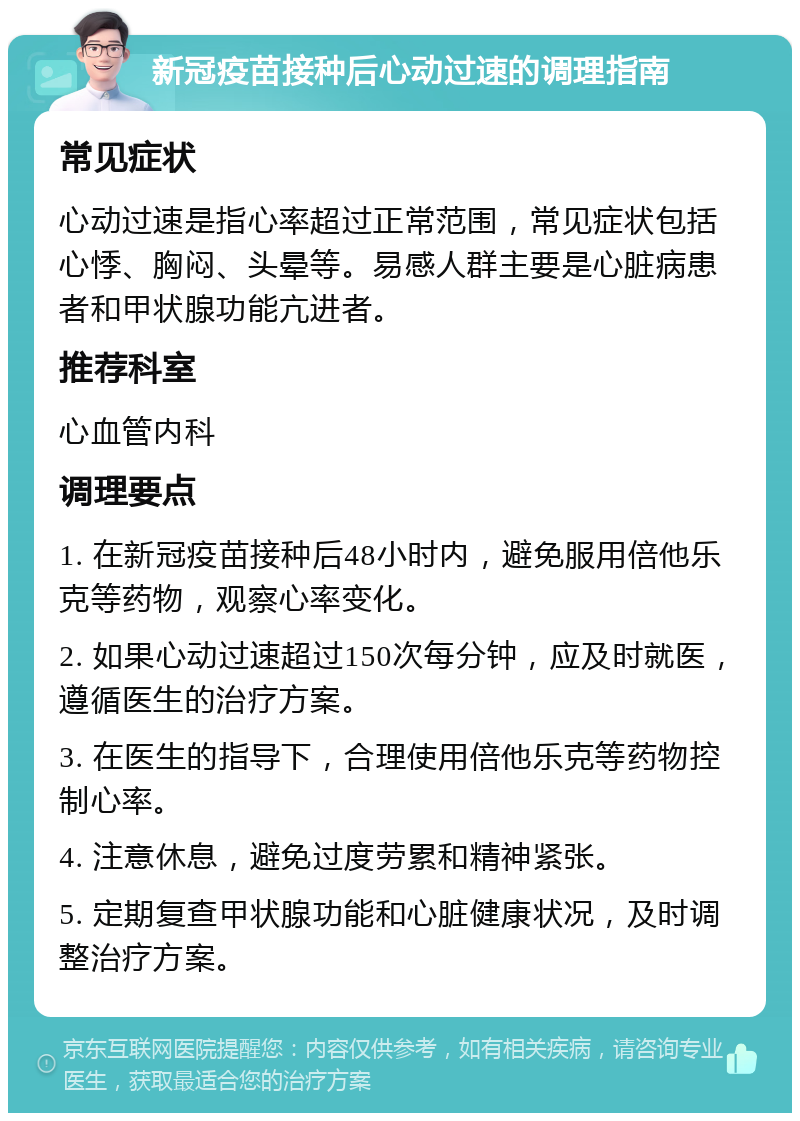 新冠疫苗接种后心动过速的调理指南 常见症状 心动过速是指心率超过正常范围，常见症状包括心悸、胸闷、头晕等。易感人群主要是心脏病患者和甲状腺功能亢进者。 推荐科室 心血管内科 调理要点 1. 在新冠疫苗接种后48小时内，避免服用倍他乐克等药物，观察心率变化。 2. 如果心动过速超过150次每分钟，应及时就医，遵循医生的治疗方案。 3. 在医生的指导下，合理使用倍他乐克等药物控制心率。 4. 注意休息，避免过度劳累和精神紧张。 5. 定期复查甲状腺功能和心脏健康状况，及时调整治疗方案。