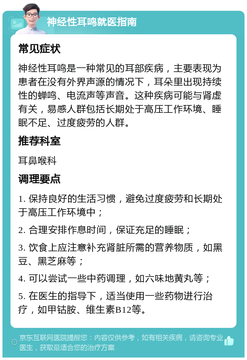 神经性耳鸣就医指南 常见症状 神经性耳鸣是一种常见的耳部疾病，主要表现为患者在没有外界声源的情况下，耳朵里出现持续性的蝉鸣、电流声等声音。这种疾病可能与肾虚有关，易感人群包括长期处于高压工作环境、睡眠不足、过度疲劳的人群。 推荐科室 耳鼻喉科 调理要点 1. 保持良好的生活习惯，避免过度疲劳和长期处于高压工作环境中； 2. 合理安排作息时间，保证充足的睡眠； 3. 饮食上应注意补充肾脏所需的营养物质，如黑豆、黑芝麻等； 4. 可以尝试一些中药调理，如六味地黄丸等； 5. 在医生的指导下，适当使用一些药物进行治疗，如甲钴胺、维生素B12等。