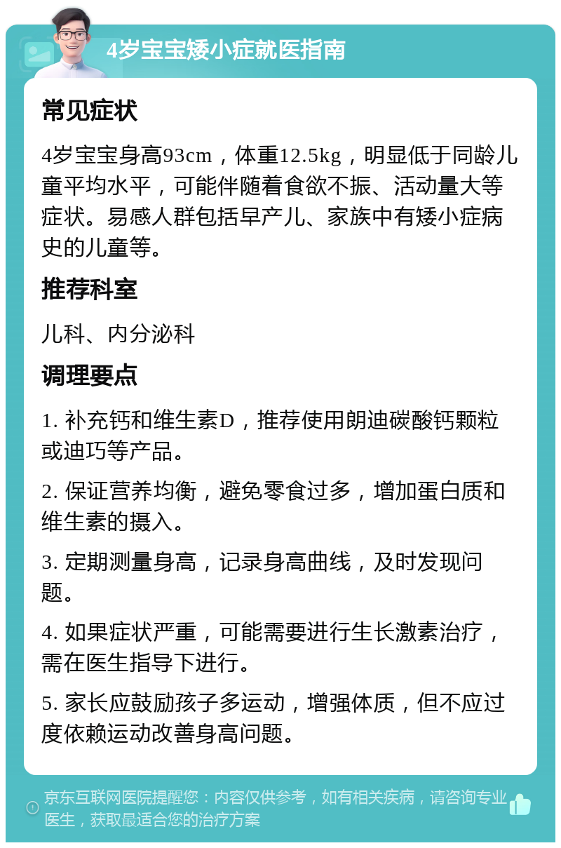 4岁宝宝矮小症就医指南 常见症状 4岁宝宝身高93cm，体重12.5kg，明显低于同龄儿童平均水平，可能伴随着食欲不振、活动量大等症状。易感人群包括早产儿、家族中有矮小症病史的儿童等。 推荐科室 儿科、内分泌科 调理要点 1. 补充钙和维生素D，推荐使用朗迪碳酸钙颗粒或迪巧等产品。 2. 保证营养均衡，避免零食过多，增加蛋白质和维生素的摄入。 3. 定期测量身高，记录身高曲线，及时发现问题。 4. 如果症状严重，可能需要进行生长激素治疗，需在医生指导下进行。 5. 家长应鼓励孩子多运动，增强体质，但不应过度依赖运动改善身高问题。