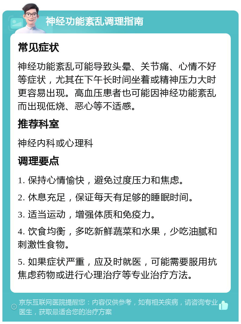 神经功能紊乱调理指南 常见症状 神经功能紊乱可能导致头晕、关节痛、心情不好等症状，尤其在下午长时间坐着或精神压力大时更容易出现。高血压患者也可能因神经功能紊乱而出现低烧、恶心等不适感。 推荐科室 神经内科或心理科 调理要点 1. 保持心情愉快，避免过度压力和焦虑。 2. 休息充足，保证每天有足够的睡眠时间。 3. 适当运动，增强体质和免疫力。 4. 饮食均衡，多吃新鲜蔬菜和水果，少吃油腻和刺激性食物。 5. 如果症状严重，应及时就医，可能需要服用抗焦虑药物或进行心理治疗等专业治疗方法。