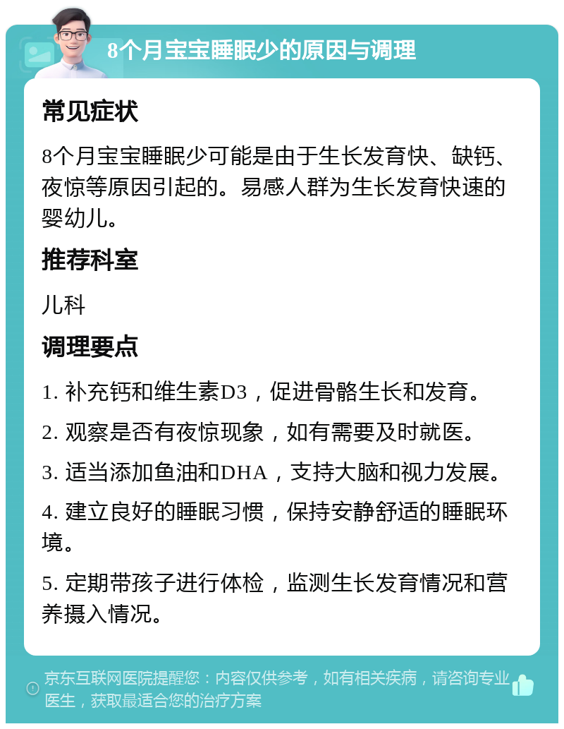 8个月宝宝睡眠少的原因与调理 常见症状 8个月宝宝睡眠少可能是由于生长发育快、缺钙、夜惊等原因引起的。易感人群为生长发育快速的婴幼儿。 推荐科室 儿科 调理要点 1. 补充钙和维生素D3，促进骨骼生长和发育。 2. 观察是否有夜惊现象，如有需要及时就医。 3. 适当添加鱼油和DHA，支持大脑和视力发展。 4. 建立良好的睡眠习惯，保持安静舒适的睡眠环境。 5. 定期带孩子进行体检，监测生长发育情况和营养摄入情况。