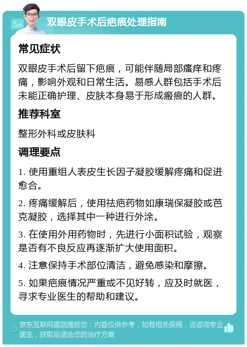 双眼皮手术后疤痕处理指南 常见症状 双眼皮手术后留下疤痕，可能伴随局部瘙痒和疼痛，影响外观和日常生活。易感人群包括手术后未能正确护理、皮肤本身易于形成瘢痕的人群。 推荐科室 整形外科或皮肤科 调理要点 1. 使用重组人表皮生长因子凝胶缓解疼痛和促进愈合。 2. 疼痛缓解后，使用祛疤药物如康瑞保凝胶或芭克凝胶，选择其中一种进行外涂。 3. 在使用外用药物时，先进行小面积试验，观察是否有不良反应再逐渐扩大使用面积。 4. 注意保持手术部位清洁，避免感染和摩擦。 5. 如果疤痕情况严重或不见好转，应及时就医，寻求专业医生的帮助和建议。