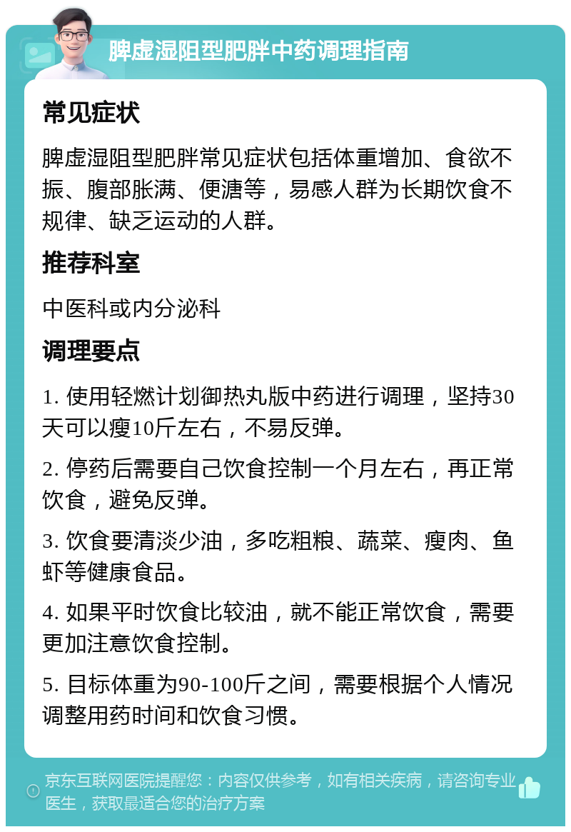 脾虚湿阻型肥胖中药调理指南 常见症状 脾虚湿阻型肥胖常见症状包括体重增加、食欲不振、腹部胀满、便溏等，易感人群为长期饮食不规律、缺乏运动的人群。 推荐科室 中医科或内分泌科 调理要点 1. 使用轻燃计划御热丸版中药进行调理，坚持30天可以瘦10斤左右，不易反弹。 2. 停药后需要自己饮食控制一个月左右，再正常饮食，避免反弹。 3. 饮食要清淡少油，多吃粗粮、蔬菜、瘦肉、鱼虾等健康食品。 4. 如果平时饮食比较油，就不能正常饮食，需要更加注意饮食控制。 5. 目标体重为90-100斤之间，需要根据个人情况调整用药时间和饮食习惯。