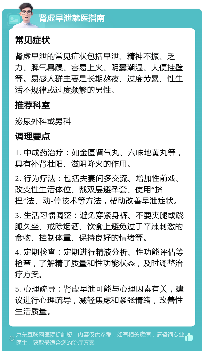 肾虚早泄就医指南 常见症状 肾虚早泄的常见症状包括早泄、精神不振、乏力、脾气暴躁、容易上火、阴囊潮湿、大便挂壁等。易感人群主要是长期熬夜、过度劳累、性生活不规律或过度频繁的男性。 推荐科室 泌尿外科或男科 调理要点 1. 中成药治疗：如金匮肾气丸、六味地黄丸等，具有补肾壮阳、滋阴降火的作用。 2. 行为疗法：包括夫妻间多交流、增加性前戏、改变性生活体位、戴双层避孕套、使用“挤捏”法、动-停技术等方法，帮助改善早泄症状。 3. 生活习惯调整：避免穿紧身裤、不要夹腿或跷腿久坐、戒除烟酒、饮食上避免过于辛辣刺激的食物、控制体重、保持良好的情绪等。 4. 定期检查：定期进行精液分析、性功能评估等检查，了解精子质量和性功能状态，及时调整治疗方案。 5. 心理疏导：肾虚早泄可能与心理因素有关，建议进行心理疏导，减轻焦虑和紧张情绪，改善性生活质量。