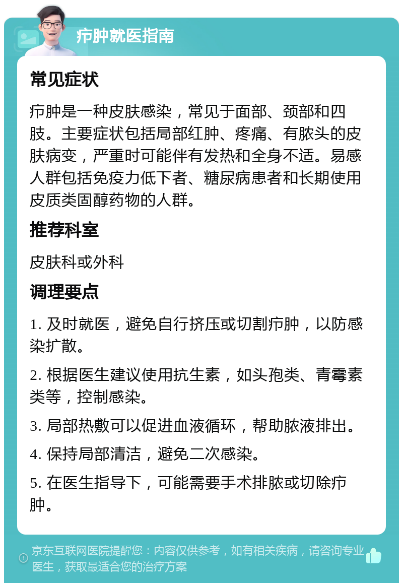 疖肿就医指南 常见症状 疖肿是一种皮肤感染，常见于面部、颈部和四肢。主要症状包括局部红肿、疼痛、有脓头的皮肤病变，严重时可能伴有发热和全身不适。易感人群包括免疫力低下者、糖尿病患者和长期使用皮质类固醇药物的人群。 推荐科室 皮肤科或外科 调理要点 1. 及时就医，避免自行挤压或切割疖肿，以防感染扩散。 2. 根据医生建议使用抗生素，如头孢类、青霉素类等，控制感染。 3. 局部热敷可以促进血液循环，帮助脓液排出。 4. 保持局部清洁，避免二次感染。 5. 在医生指导下，可能需要手术排脓或切除疖肿。