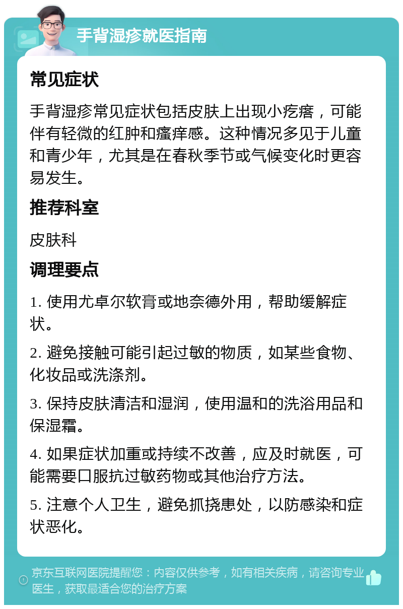 手背湿疹就医指南 常见症状 手背湿疹常见症状包括皮肤上出现小疙瘩，可能伴有轻微的红肿和瘙痒感。这种情况多见于儿童和青少年，尤其是在春秋季节或气候变化时更容易发生。 推荐科室 皮肤科 调理要点 1. 使用尤卓尔软膏或地奈德外用，帮助缓解症状。 2. 避免接触可能引起过敏的物质，如某些食物、化妆品或洗涤剂。 3. 保持皮肤清洁和湿润，使用温和的洗浴用品和保湿霜。 4. 如果症状加重或持续不改善，应及时就医，可能需要口服抗过敏药物或其他治疗方法。 5. 注意个人卫生，避免抓挠患处，以防感染和症状恶化。