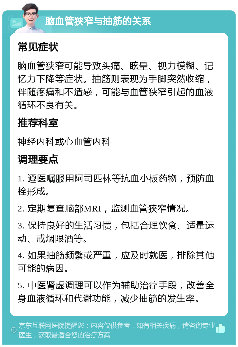 脑血管狭窄与抽筋的关系 常见症状 脑血管狭窄可能导致头痛、眩晕、视力模糊、记忆力下降等症状。抽筋则表现为手脚突然收缩，伴随疼痛和不适感，可能与血管狭窄引起的血液循环不良有关。 推荐科室 神经内科或心血管内科 调理要点 1. 遵医嘱服用阿司匹林等抗血小板药物，预防血栓形成。 2. 定期复查脑部MRI，监测血管狭窄情况。 3. 保持良好的生活习惯，包括合理饮食、适量运动、戒烟限酒等。 4. 如果抽筋频繁或严重，应及时就医，排除其他可能的病因。 5. 中医肾虚调理可以作为辅助治疗手段，改善全身血液循环和代谢功能，减少抽筋的发生率。