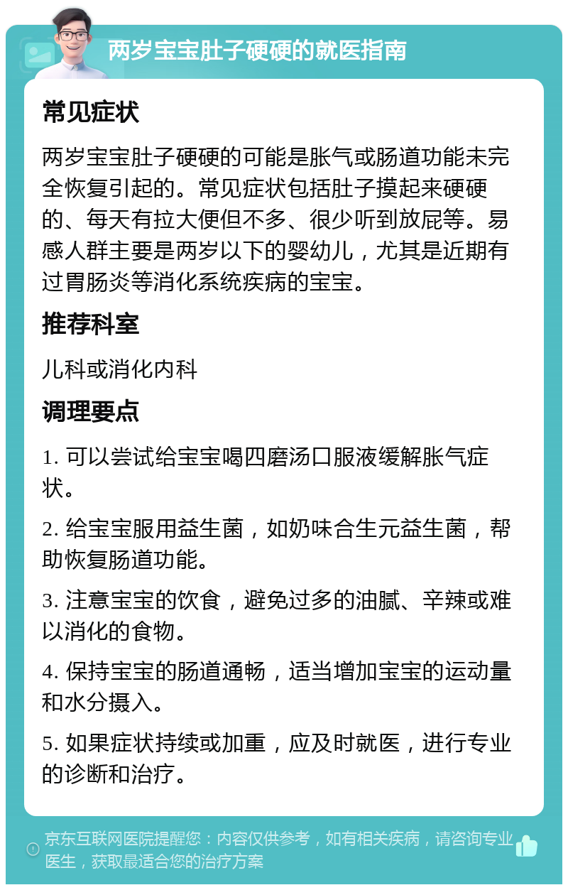 两岁宝宝肚子硬硬的就医指南 常见症状 两岁宝宝肚子硬硬的可能是胀气或肠道功能未完全恢复引起的。常见症状包括肚子摸起来硬硬的、每天有拉大便但不多、很少听到放屁等。易感人群主要是两岁以下的婴幼儿，尤其是近期有过胃肠炎等消化系统疾病的宝宝。 推荐科室 儿科或消化内科 调理要点 1. 可以尝试给宝宝喝四磨汤口服液缓解胀气症状。 2. 给宝宝服用益生菌，如奶味合生元益生菌，帮助恢复肠道功能。 3. 注意宝宝的饮食，避免过多的油腻、辛辣或难以消化的食物。 4. 保持宝宝的肠道通畅，适当增加宝宝的运动量和水分摄入。 5. 如果症状持续或加重，应及时就医，进行专业的诊断和治疗。