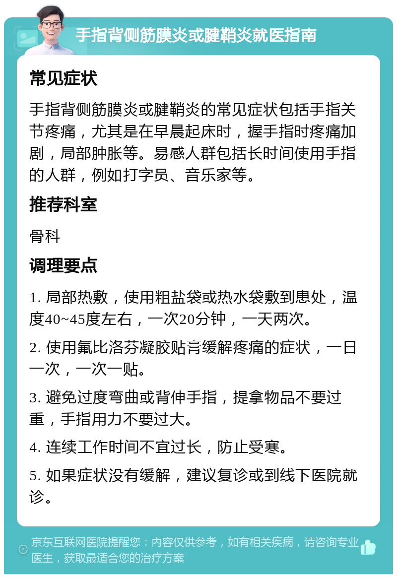 手指背侧筋膜炎或腱鞘炎就医指南 常见症状 手指背侧筋膜炎或腱鞘炎的常见症状包括手指关节疼痛，尤其是在早晨起床时，握手指时疼痛加剧，局部肿胀等。易感人群包括长时间使用手指的人群，例如打字员、音乐家等。 推荐科室 骨科 调理要点 1. 局部热敷，使用粗盐袋或热水袋敷到患处，温度40~45度左右，一次20分钟，一天两次。 2. 使用氟比洛芬凝胶贴膏缓解疼痛的症状，一日一次，一次一贴。 3. 避免过度弯曲或背伸手指，提拿物品不要过重，手指用力不要过大。 4. 连续工作时间不宜过长，防止受寒。 5. 如果症状没有缓解，建议复诊或到线下医院就诊。