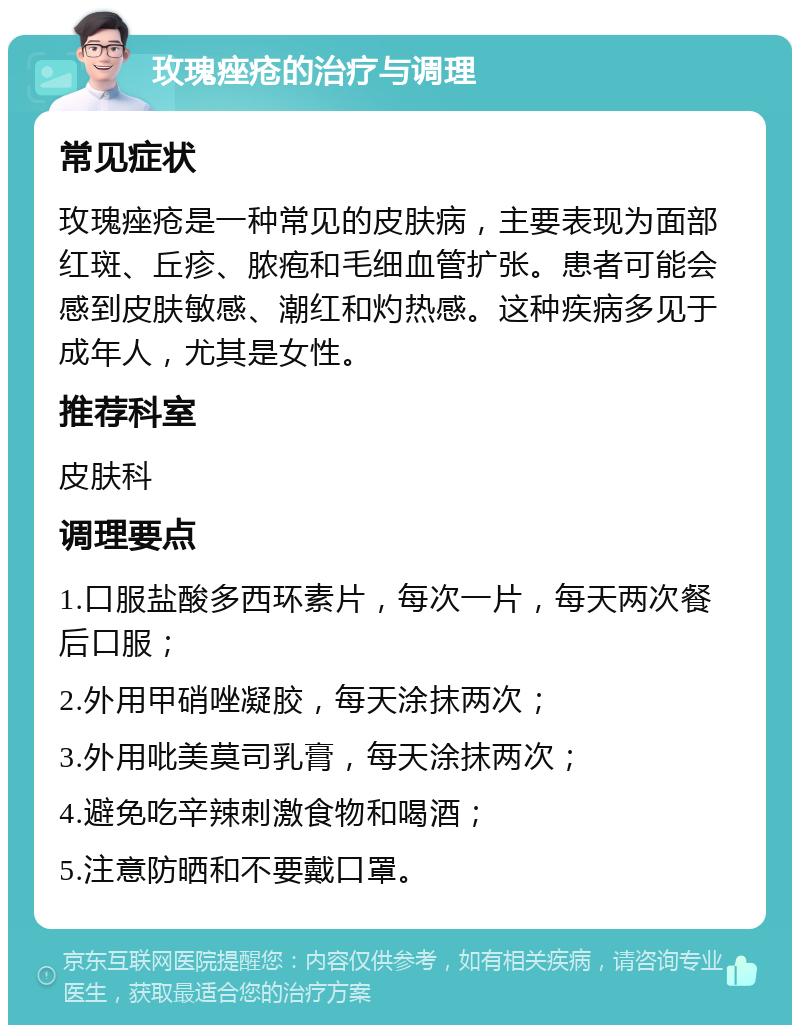 玫瑰痤疮的治疗与调理 常见症状 玫瑰痤疮是一种常见的皮肤病，主要表现为面部红斑、丘疹、脓疱和毛细血管扩张。患者可能会感到皮肤敏感、潮红和灼热感。这种疾病多见于成年人，尤其是女性。 推荐科室 皮肤科 调理要点 1.口服盐酸多西环素片，每次一片，每天两次餐后口服； 2.外用甲硝唑凝胶，每天涂抹两次； 3.外用吡美莫司乳膏，每天涂抹两次； 4.避免吃辛辣刺激食物和喝酒； 5.注意防晒和不要戴口罩。