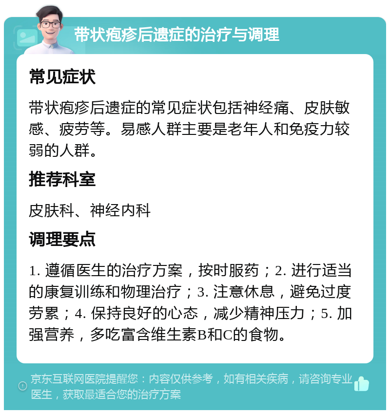 带状疱疹后遗症的治疗与调理 常见症状 带状疱疹后遗症的常见症状包括神经痛、皮肤敏感、疲劳等。易感人群主要是老年人和免疫力较弱的人群。 推荐科室 皮肤科、神经内科 调理要点 1. 遵循医生的治疗方案，按时服药；2. 进行适当的康复训练和物理治疗；3. 注意休息，避免过度劳累；4. 保持良好的心态，减少精神压力；5. 加强营养，多吃富含维生素B和C的食物。