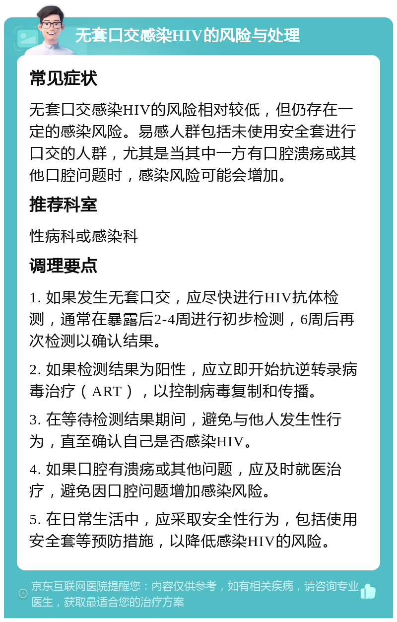 无套口交感染HIV的风险与处理 常见症状 无套口交感染HIV的风险相对较低，但仍存在一定的感染风险。易感人群包括未使用安全套进行口交的人群，尤其是当其中一方有口腔溃疡或其他口腔问题时，感染风险可能会增加。 推荐科室 性病科或感染科 调理要点 1. 如果发生无套口交，应尽快进行HIV抗体检测，通常在暴露后2-4周进行初步检测，6周后再次检测以确认结果。 2. 如果检测结果为阳性，应立即开始抗逆转录病毒治疗（ART），以控制病毒复制和传播。 3. 在等待检测结果期间，避免与他人发生性行为，直至确认自己是否感染HIV。 4. 如果口腔有溃疡或其他问题，应及时就医治疗，避免因口腔问题增加感染风险。 5. 在日常生活中，应采取安全性行为，包括使用安全套等预防措施，以降低感染HIV的风险。