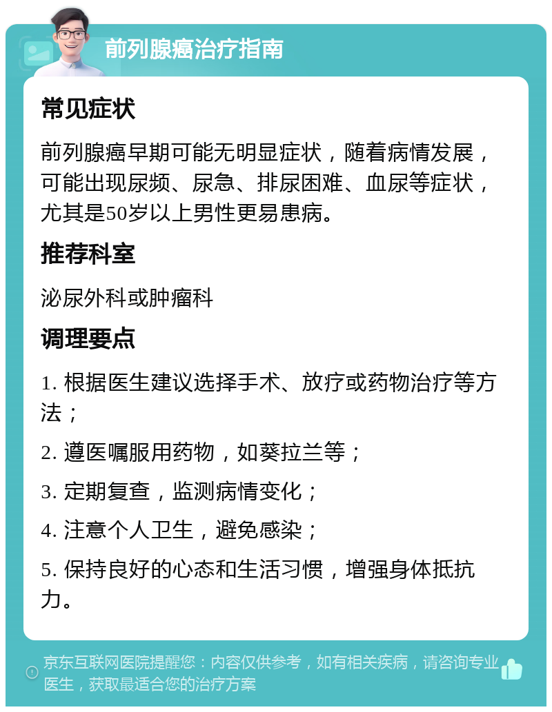 前列腺癌治疗指南 常见症状 前列腺癌早期可能无明显症状，随着病情发展，可能出现尿频、尿急、排尿困难、血尿等症状，尤其是50岁以上男性更易患病。 推荐科室 泌尿外科或肿瘤科 调理要点 1. 根据医生建议选择手术、放疗或药物治疗等方法； 2. 遵医嘱服用药物，如葵拉兰等； 3. 定期复查，监测病情变化； 4. 注意个人卫生，避免感染； 5. 保持良好的心态和生活习惯，增强身体抵抗力。