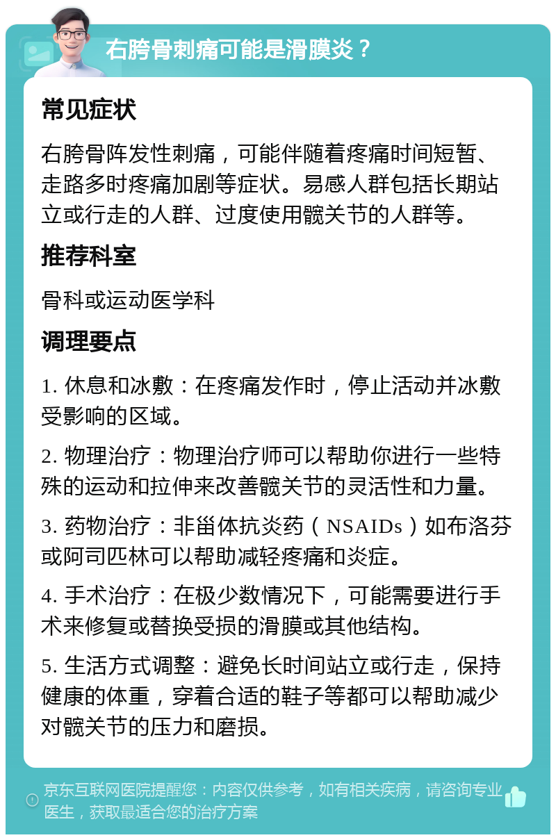 右胯骨刺痛可能是滑膜炎？ 常见症状 右胯骨阵发性刺痛，可能伴随着疼痛时间短暂、走路多时疼痛加剧等症状。易感人群包括长期站立或行走的人群、过度使用髋关节的人群等。 推荐科室 骨科或运动医学科 调理要点 1. 休息和冰敷：在疼痛发作时，停止活动并冰敷受影响的区域。 2. 物理治疗：物理治疗师可以帮助你进行一些特殊的运动和拉伸来改善髋关节的灵活性和力量。 3. 药物治疗：非甾体抗炎药（NSAIDs）如布洛芬或阿司匹林可以帮助减轻疼痛和炎症。 4. 手术治疗：在极少数情况下，可能需要进行手术来修复或替换受损的滑膜或其他结构。 5. 生活方式调整：避免长时间站立或行走，保持健康的体重，穿着合适的鞋子等都可以帮助减少对髋关节的压力和磨损。