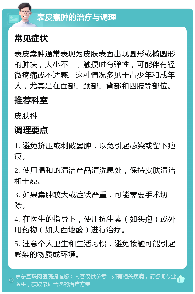 表皮囊肿的治疗与调理 常见症状 表皮囊肿通常表现为皮肤表面出现圆形或椭圆形的肿块，大小不一，触摸时有弹性，可能伴有轻微疼痛或不适感。这种情况多见于青少年和成年人，尤其是在面部、颈部、背部和四肢等部位。 推荐科室 皮肤科 调理要点 1. 避免挤压或刺破囊肿，以免引起感染或留下疤痕。 2. 使用温和的清洁产品清洗患处，保持皮肤清洁和干燥。 3. 如果囊肿较大或症状严重，可能需要手术切除。 4. 在医生的指导下，使用抗生素（如头孢）或外用药物（如夫西地酸）进行治疗。 5. 注意个人卫生和生活习惯，避免接触可能引起感染的物质或环境。