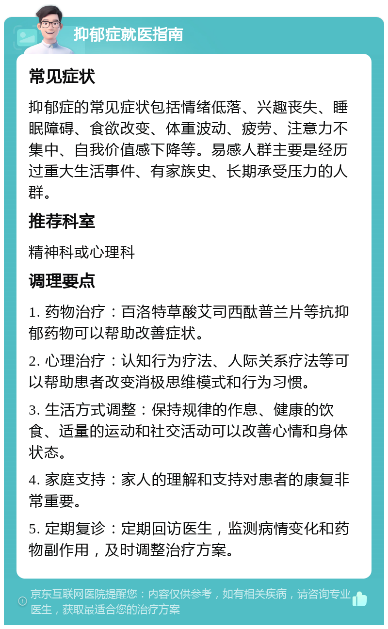 抑郁症就医指南 常见症状 抑郁症的常见症状包括情绪低落、兴趣丧失、睡眠障碍、食欲改变、体重波动、疲劳、注意力不集中、自我价值感下降等。易感人群主要是经历过重大生活事件、有家族史、长期承受压力的人群。 推荐科室 精神科或心理科 调理要点 1. 药物治疗：百洛特草酸艾司西酞普兰片等抗抑郁药物可以帮助改善症状。 2. 心理治疗：认知行为疗法、人际关系疗法等可以帮助患者改变消极思维模式和行为习惯。 3. 生活方式调整：保持规律的作息、健康的饮食、适量的运动和社交活动可以改善心情和身体状态。 4. 家庭支持：家人的理解和支持对患者的康复非常重要。 5. 定期复诊：定期回访医生，监测病情变化和药物副作用，及时调整治疗方案。