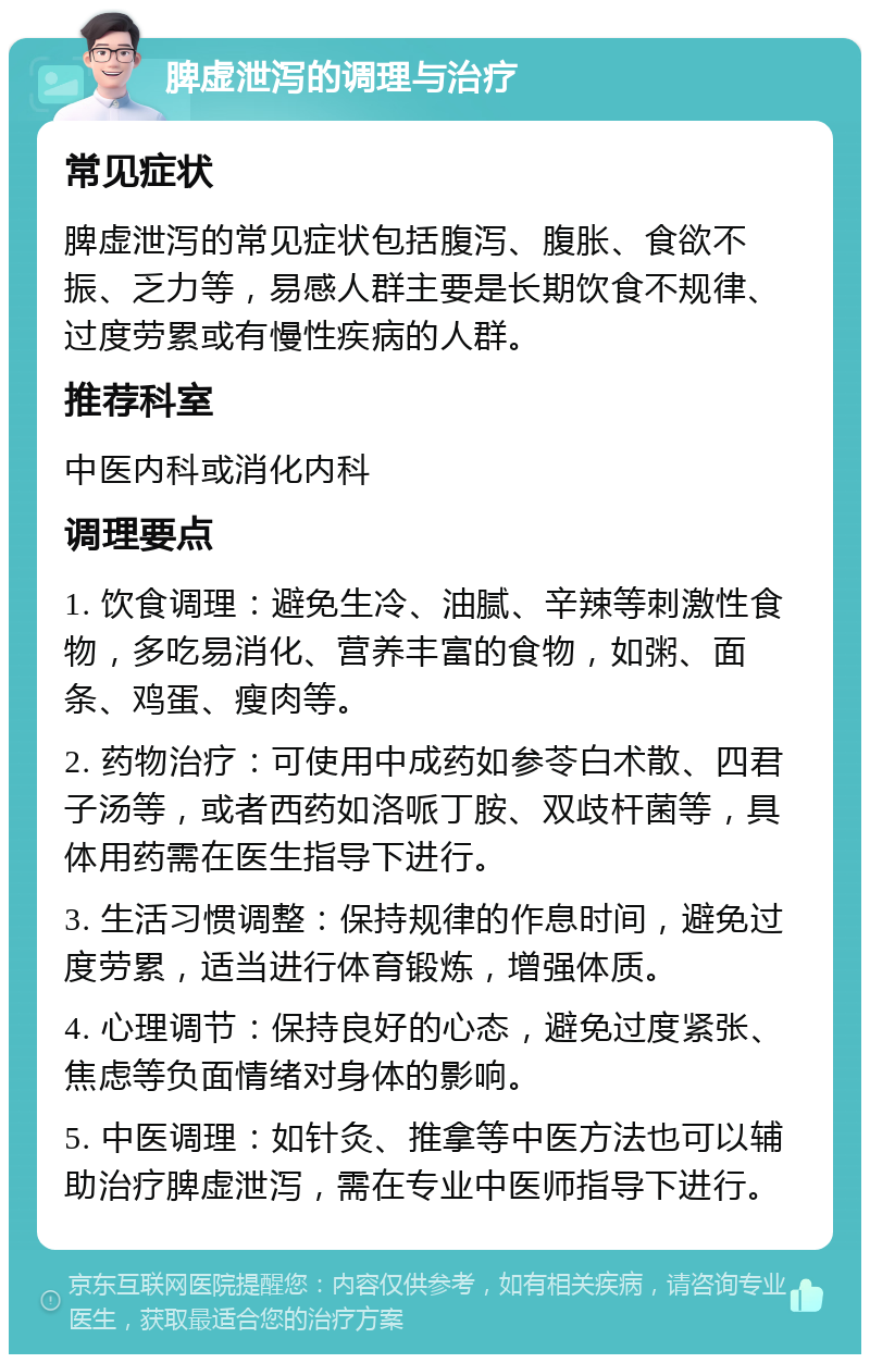 脾虚泄泻的调理与治疗 常见症状 脾虚泄泻的常见症状包括腹泻、腹胀、食欲不振、乏力等，易感人群主要是长期饮食不规律、过度劳累或有慢性疾病的人群。 推荐科室 中医内科或消化内科 调理要点 1. 饮食调理：避免生冷、油腻、辛辣等刺激性食物，多吃易消化、营养丰富的食物，如粥、面条、鸡蛋、瘦肉等。 2. 药物治疗：可使用中成药如参苓白术散、四君子汤等，或者西药如洛哌丁胺、双歧杆菌等，具体用药需在医生指导下进行。 3. 生活习惯调整：保持规律的作息时间，避免过度劳累，适当进行体育锻炼，增强体质。 4. 心理调节：保持良好的心态，避免过度紧张、焦虑等负面情绪对身体的影响。 5. 中医调理：如针灸、推拿等中医方法也可以辅助治疗脾虚泄泻，需在专业中医师指导下进行。