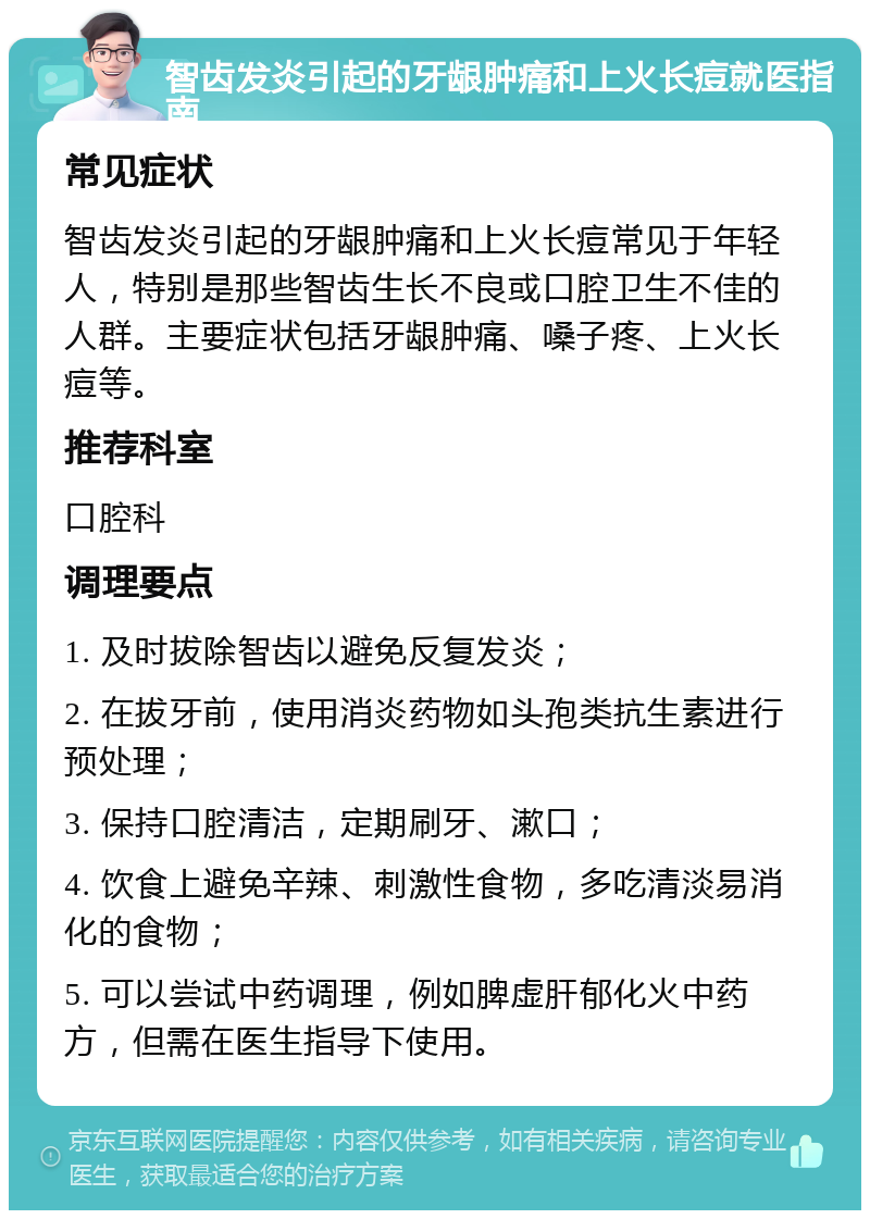 智齿发炎引起的牙龈肿痛和上火长痘就医指南 常见症状 智齿发炎引起的牙龈肿痛和上火长痘常见于年轻人，特别是那些智齿生长不良或口腔卫生不佳的人群。主要症状包括牙龈肿痛、嗓子疼、上火长痘等。 推荐科室 口腔科 调理要点 1. 及时拔除智齿以避免反复发炎； 2. 在拔牙前，使用消炎药物如头孢类抗生素进行预处理； 3. 保持口腔清洁，定期刷牙、漱口； 4. 饮食上避免辛辣、刺激性食物，多吃清淡易消化的食物； 5. 可以尝试中药调理，例如脾虚肝郁化火中药方，但需在医生指导下使用。